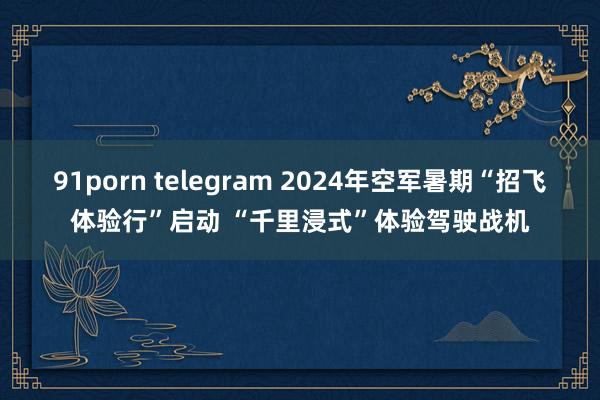 91porn telegram 2024年空军暑期“招飞体验行”启动 “千里浸式”体验驾驶战机