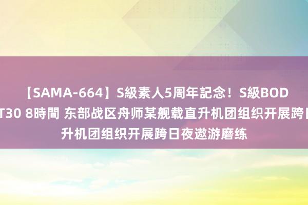 【SAMA-664】S級素人5周年記念！S級BODY中出しBEST30 8時間 东部战区舟师某舰载直升机团组织开展跨日夜遨游磨练