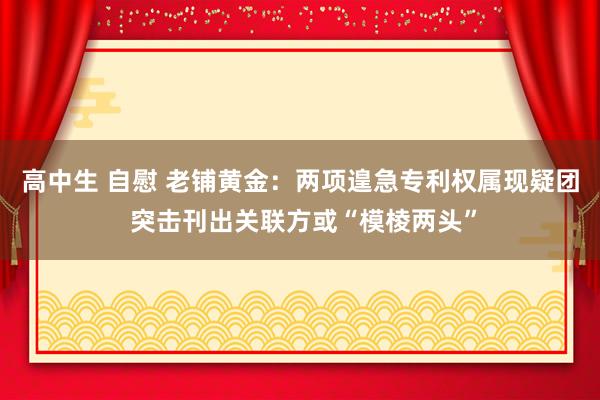 高中生 自慰 老铺黄金：两项遑急专利权属现疑团 突击刊出关联方或“模棱两头”