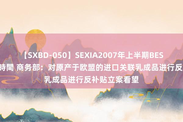 【SXBD-050】SEXIA2007年上半期BEST 全35作品8時間 商务部：对原产于欧盟的进口关联乳成品进行反补贴立案看望