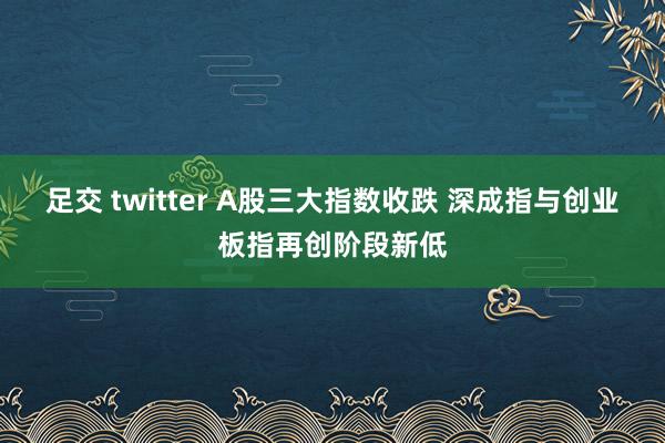 足交 twitter A股三大指数收跌 深成指与创业板指再创阶段新低