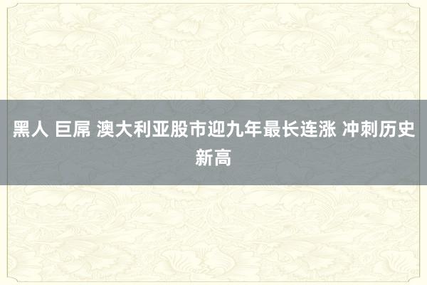 黑人 巨屌 澳大利亚股市迎九年最长连涨 冲刺历史新高