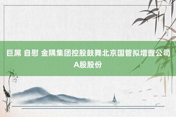 巨屌 自慰 金隅集团控股鼓舞北京国管拟增握公司A股股份