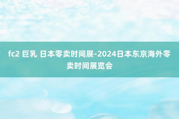 fc2 巨乳 日本零卖时间展-2024日本东京海外零卖时间展览会