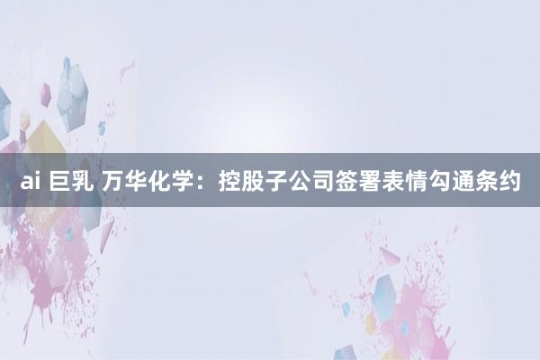 ai 巨乳 万华化学：控股子公司签署表情勾通条约