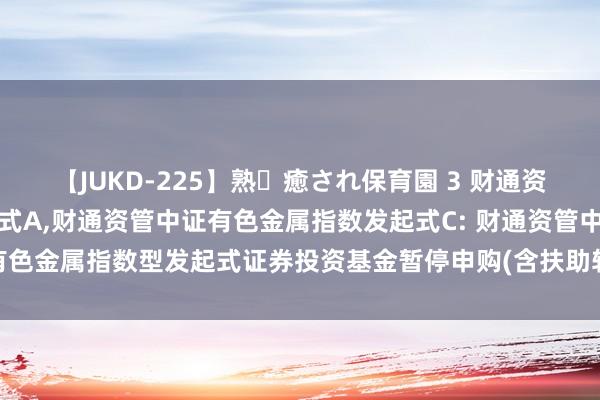 【JUKD-225】熟・癒され保育園 3 财通资管中证有色金属指数发起式A，财通资管中证有色金属指数发起式C: 财通资管中证有色金属指数型发起式证券投资基金暂停申购(含扶助转入、如期定额投资)业务公告