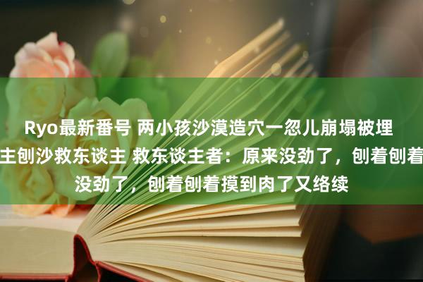 Ryo最新番号 两小孩沙漠造穴一忽儿崩塌被埋 数十名好心东谈主刨沙救东谈主 救东谈主者：原来没劲了，刨着刨着摸到肉了又络续