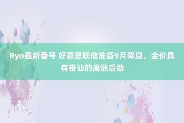 Ryo最新番号 好意思联储准备9月降息，金价具有褂讪的高涨后劲