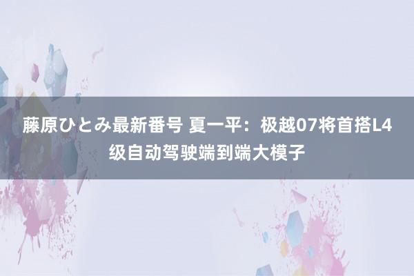 藤原ひとみ最新番号 夏一平：极越07将首搭L4级自动驾驶端到端大模子