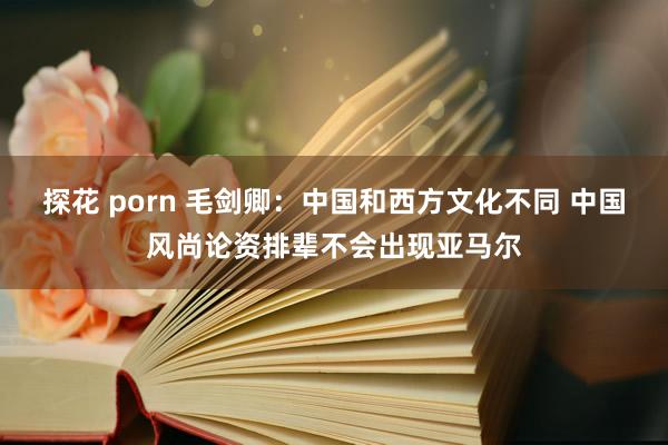 探花 porn 毛剑卿：中国和西方文化不同 中国风尚论资排辈不会出现亚马尔