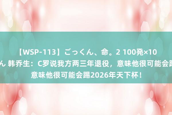 【WSP-113】ごっくん、命。2 100発×100人×一撃ごっくん 韩乔生：C罗说我方两三年退役，意味他很可能会踢2026年天下杯！