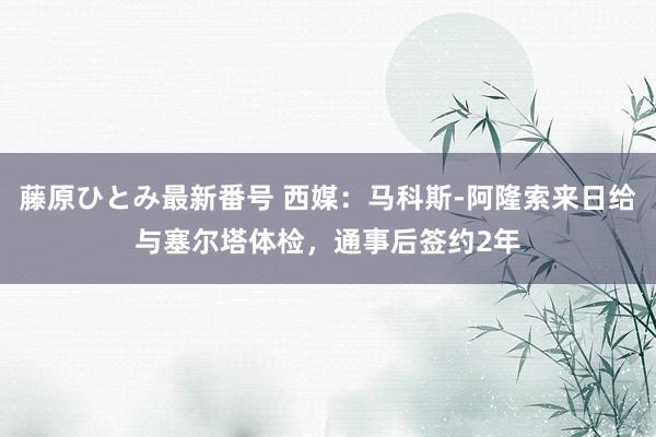 藤原ひとみ最新番号 西媒：马科斯-阿隆索来日给与塞尔塔体检，通事后签约2年