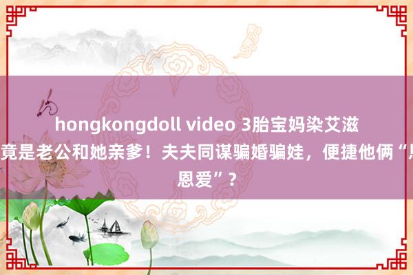 hongkongdoll video 3胎宝妈染艾滋，泉源竟是老公和她亲爹！夫夫同谋骗婚骗娃，便捷他俩“恩爱”？