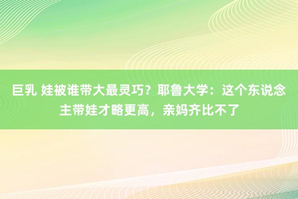 巨乳 娃被谁带大最灵巧？耶鲁大学：这个东说念主带娃才略更高，亲妈齐比不了