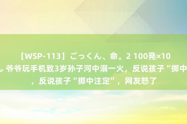 【WSP-113】ごっくん、命。2 100発×100人×一撃ごっくん 爷爷玩手机致3岁孙子河中溺一火，反说孩子“掷中注定”，网友怒了