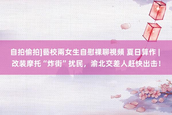 自拍偷拍]藝校兩女生自慰裸聊視頻 夏日算作 | 改装摩托“炸街”扰民，渝北交差人赶快出击！