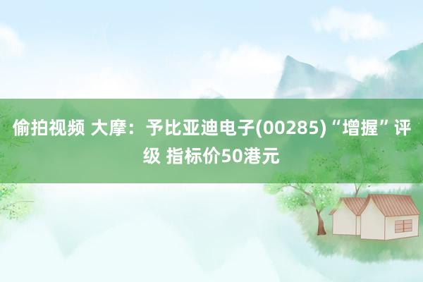 偷拍视频 大摩：予比亚迪电子(00285)“增握”评级 指标价50港元