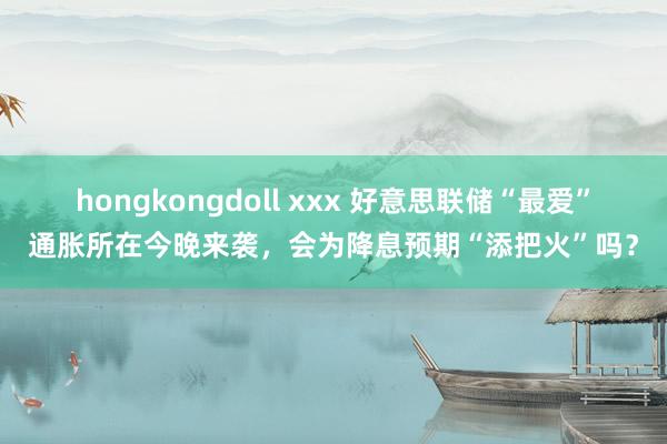 hongkongdoll xxx 好意思联储“最爱”通胀所在今晚来袭，会为降息预期“添把火”吗？