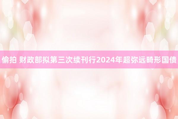 偷拍 财政部拟第三次续刊行2024年超弥远畸形国债