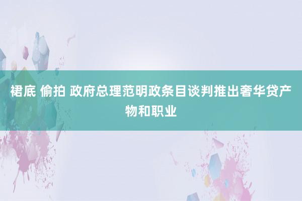 裙底 偷拍 政府总理范明政条目谈判推出奢华贷产物和职业