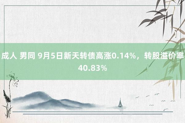 成人 男同 9月5日新天转债高涨0.14%，转股溢价率40.83%