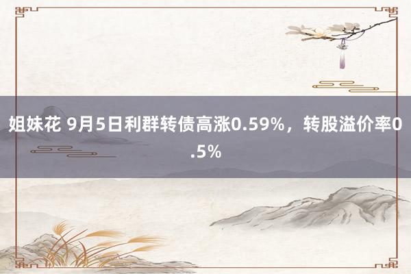 姐妹花 9月5日利群转债高涨0.59%，转股溢价率0.5%