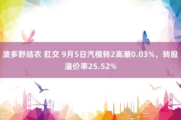 波多野结衣 肛交 9月5日汽模转2高潮0.03%，转股溢价率25.52%