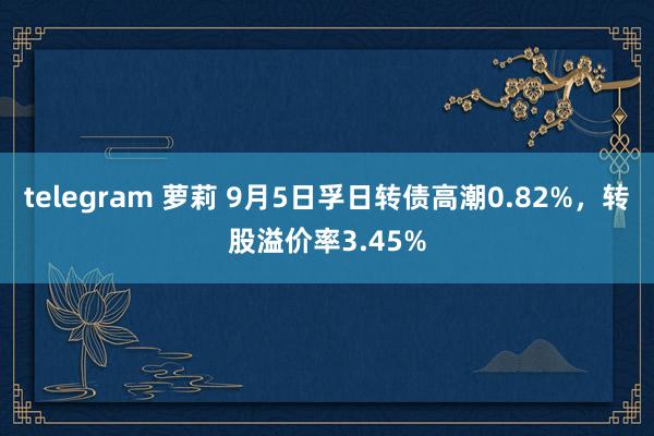 telegram 萝莉 9月5日孚日转债高潮0.82%，转股溢价率3.45%