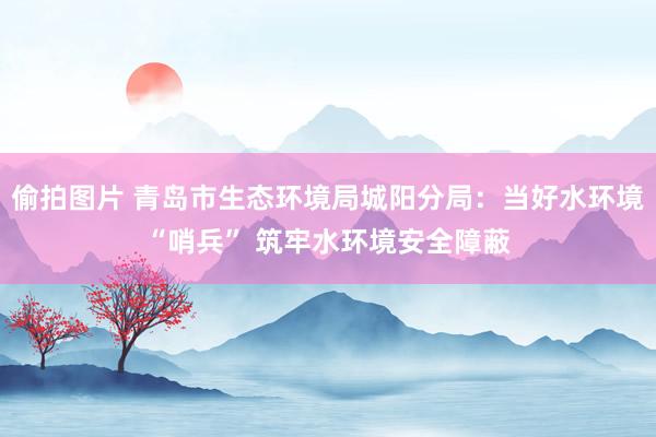 偷拍图片 青岛市生态环境局城阳分局：当好水环境“哨兵” 筑牢水环境安全障蔽