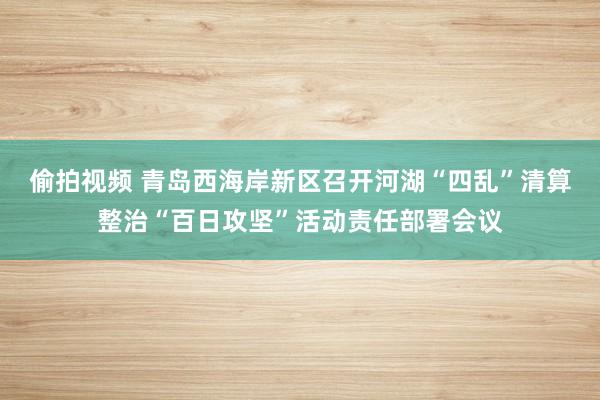 偷拍视频 青岛西海岸新区召开河湖“四乱”清算整治“百日攻坚”活动责任部署会议