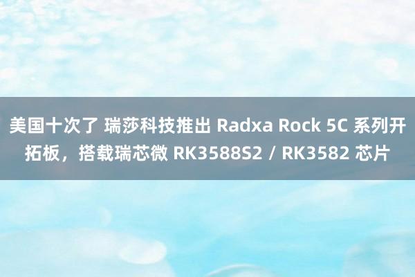 美国十次了 瑞莎科技推出 Radxa Rock 5C 系列开拓板，搭载瑞芯微 RK3588S2 / RK3582 芯片