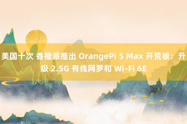 美国十次 香橙派推出 OrangePi 5 Max 开荒板：升级 2.5G 有线网罗和 Wi-Fi 6E