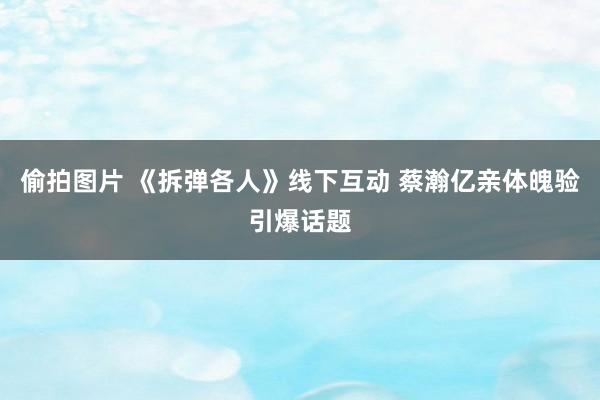 偷拍图片 《拆弹各人》线下互动 蔡瀚亿亲体魄验引爆话题