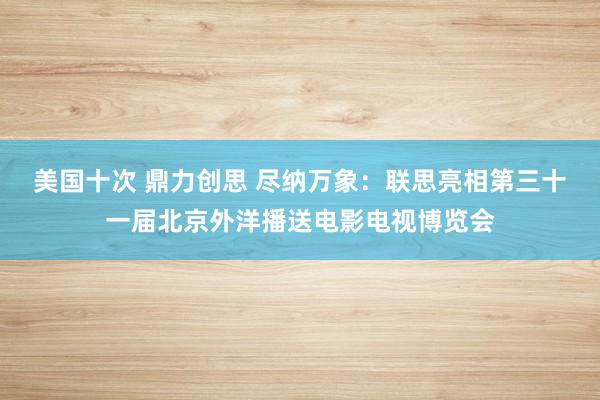 美国十次 鼎力创思 尽纳万象：联思亮相第三十一届北京外洋播送电影电视博览会