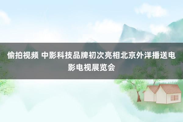 偷拍视频 中影科技品牌初次亮相北京外洋播送电影电视展览会