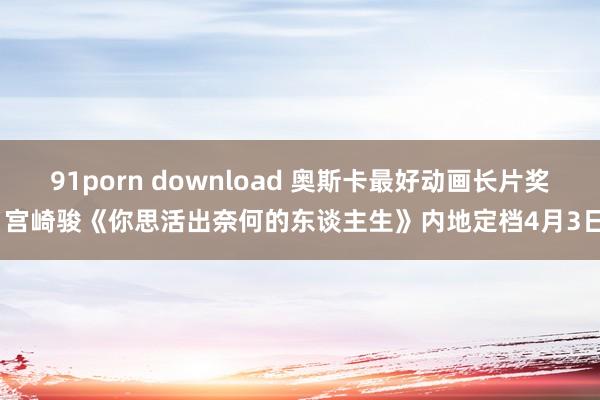 91porn download 奥斯卡最好动画长片奖 宫崎骏《你思活出奈何的东谈主生》内地定档4月3日