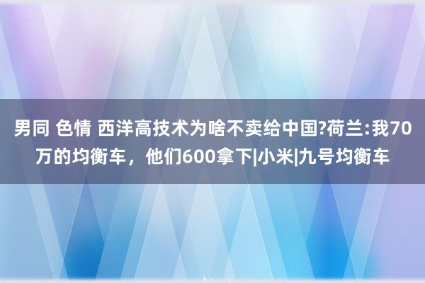 男同 色情 西洋高技术为啥不卖给中国?荷兰:我70万的均衡车，他们600拿下|小米|九号均衡车