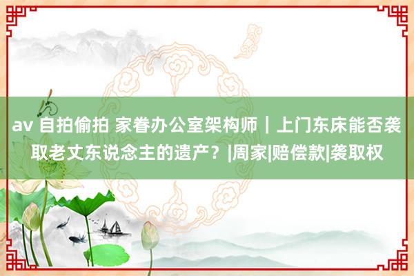 av 自拍偷拍 家眷办公室架构师｜上门东床能否袭取老丈东说念主的遗产？|周家|赔偿款|袭取权