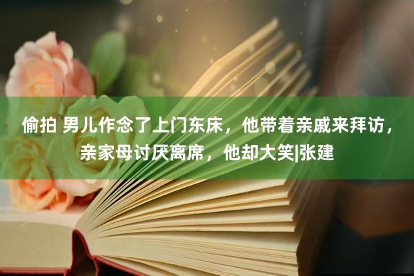 偷拍 男儿作念了上门东床，他带着亲戚来拜访，亲家母讨厌离席，他却大笑|张建