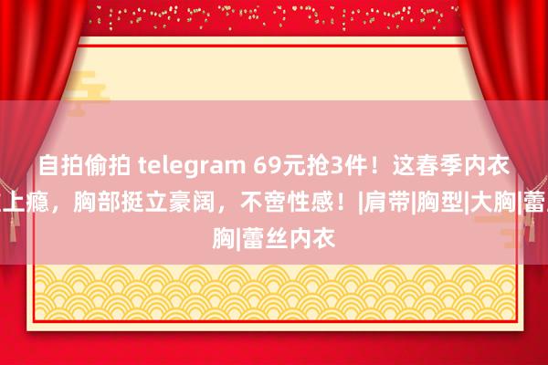 自拍偷拍 telegram 69元抢3件！这春季内衣谁试谁上瘾，胸部挺立豪阔，不啻性感！|肩带|胸型|大胸|蕾丝内衣