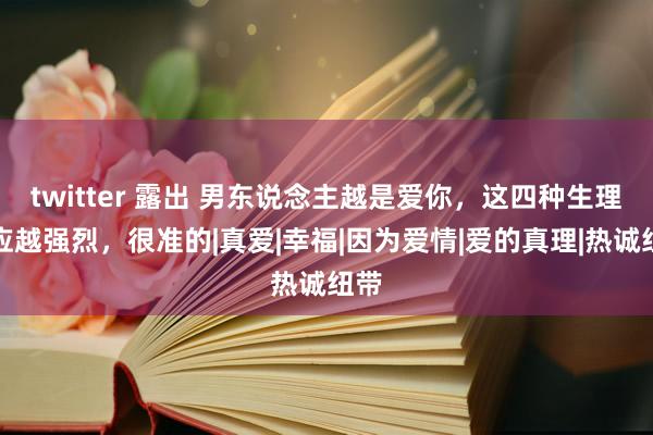 twitter 露出 男东说念主越是爱你，这四种生理响应越强烈，很准的|真爱|幸福|因为爱情|爱的真理|热诚纽带