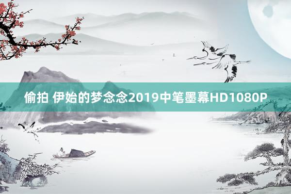 偷拍 伊始的梦念念2019中笔墨幕HD1080P