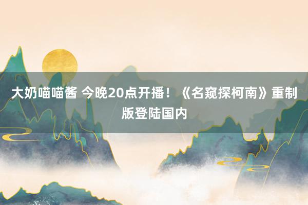 大奶喵喵酱 今晚20点开播！《名窥探柯南》重制版登陆国内