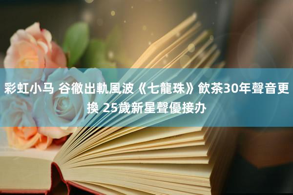 彩虹小马 谷徹出軌風波《七龍珠》飲茶30年聲音更換　 25歲新星聲優接办