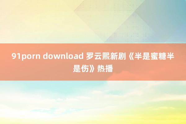 91porn download 罗云熙新剧《半是蜜糖半是伤》热播