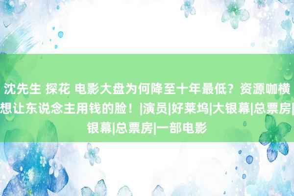 沈先生 探花 电影大盘为何降至十年最低？资源咖横行，穷乏想让东说念主用钱的脸！|演员|好莱坞|大银幕|总票房|一部电影