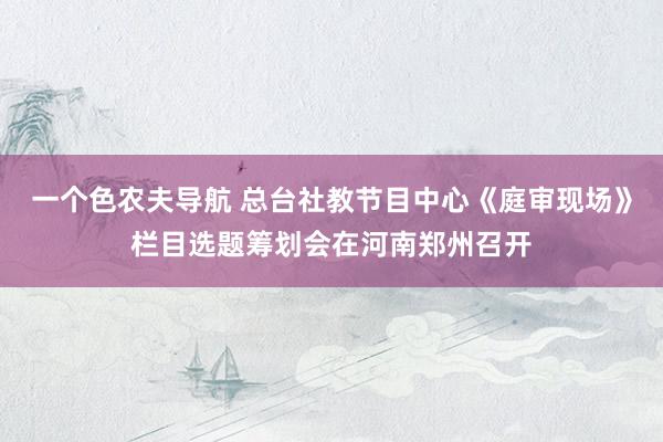 一个色农夫导航 总台社教节目中心《庭审现场》栏目选题筹划会在河南郑州召开