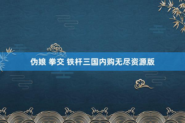 伪娘 拳交 铁杆三国内购无尽资源版