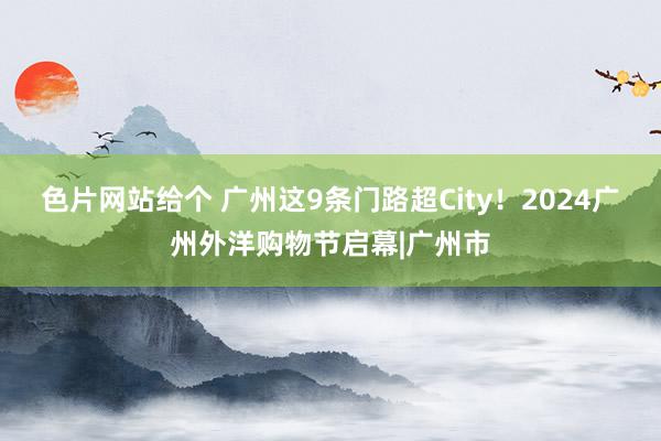 色片网站给个 广州这9条门路超City！2024广州外洋购物节启幕|广州市