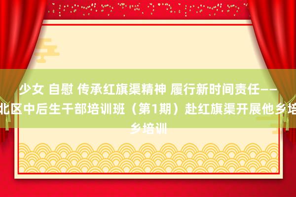 少女 自慰 传承红旗渠精神 履行新时间责任——江北区中后生干部培训班（第1期）赴红旗渠开展他乡培训